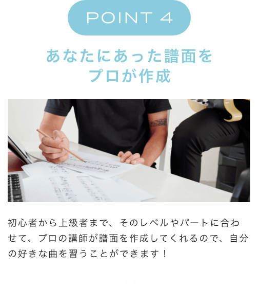 POINT 4 あなたにあった譜面をプロが作成 初心者から上級者まで、そのレベルやパートに合わせて、プロの講師が譜面を作成してくれるので、自分の好きな曲を習うことができます!