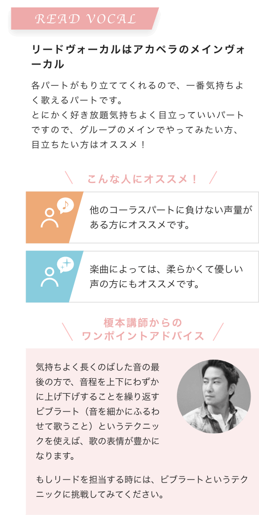 READ VOCAL リードヴォーカルはアカペラのメインヴォーカル 各パートがもり立ててくれるので、一番気持ちよく歌えるパートです。とにかく好き放題気持ちよく目立っていいパートですので、グループのメインでやってみたい方、目立ちたい方はオススメ!こんな人にオススメ!他のコーラスパートに負けない声量がある方にオススメです。楽曲によっては、柔らかくて優しい声の方にもオススメです。榎本講師からのワンポイントアドバイス 気持ちよく長くのばした音の最後の方で、音程を上下にわずかに上げ下げすることを繰り返すビブラート(音を細かにふるわせて歌うこと)というテクニックを使えば、歌の表情が豊かになります。もしリードを担当する時には、ビブラートというテクニックに挑戦してみてください。