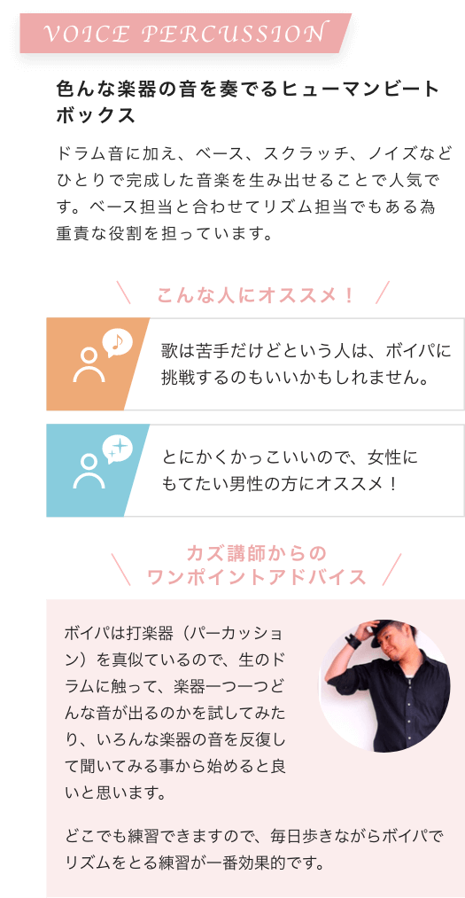 VOICE PERCUSSION 色んな楽器の音を奏でるヒューマンビートボックス ドラム音に加え、ベース、スクラッチ、ノイズなどひとりで完成した音楽を生み出せることで人気です。ベース担当と合わせてリズム担当でもある為重責な役割を担っています。こんな人にオススメ!歌は苦手だけどという人は、ボイパに挑戦するのもいいかもしれません。とにかくかっこいいので、女性にもてたい男性の方にオススメ!カズ講師からのワンポイントアドバイス ボイパは打楽器(パーカッション)を真似ているので、生のドラムに触って、楽器一つ一つどんな音が出るのかを試してみたり、いろんな楽器の音を反復して聞いてみる事から始めると良いと思います。どこでも練習できますので、毎日歩きながらボイパでリズムをとる練習が一番効果的です。
