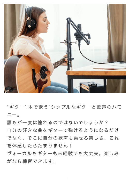 “ギター1本で歌う”シンプルなギターと歌声のハモニー。誰もが一度は憧れるのではないでしょうか?自分の好きな曲をギターで弾けるようになるだけでなく、そこに自分の歌声も乗せる楽しさ、これを体感したらたまりません!ボーカルもギターも未経験でも大丈夫。楽しみがなら練習できます。