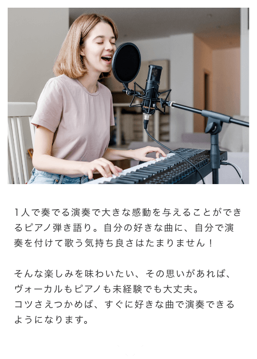 1人で奏でる演奏で大きな感動を与えることができるピアノ弾き語り。自分の好きな曲に、自分で演奏を付けて歌う気持ち良さはたまりません!そんな楽しみを味わいたい、その思いがあれば、ボーカルもピアノも未経験でも大丈夫。コツさえつかめば、すぐに好きな曲で演奏できるようになります。