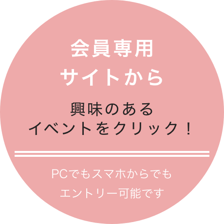 会員専用サイトから 興味のあるイベントをクリック! PCでもスマホでもエントリー可能です